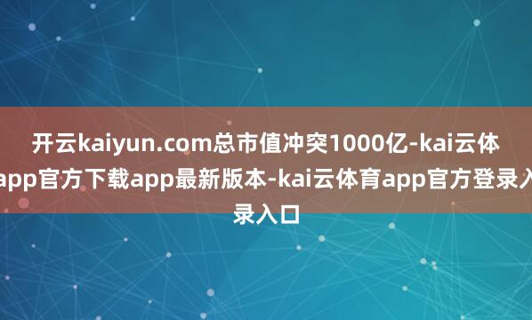 开云kaiyun.com总市值冲突1000亿-kai云体育app官方下载app最新版本-kai云体育app官方登录入口