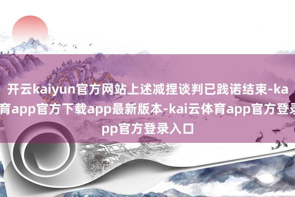 开云kaiyun官方网站上述减捏谈判已践诺结束-kai云体育app官方下载app最新版本-kai云体育app官方登录入口