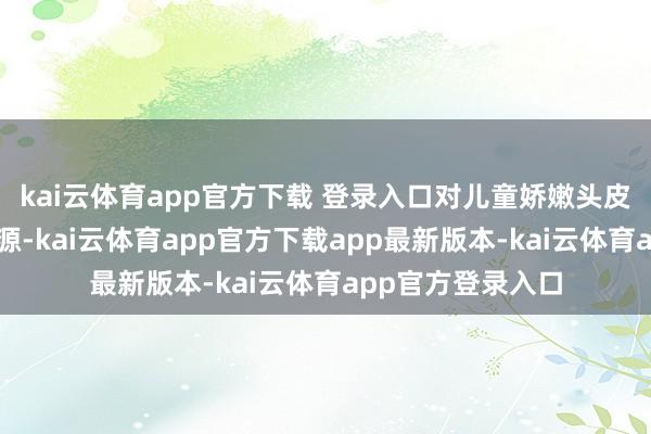 kai云体育app官方下载 登录入口对儿童娇嫩头皮可能是隐形刺激源-kai云体育app官方下载app最新版本-kai云体育app官方登录入口