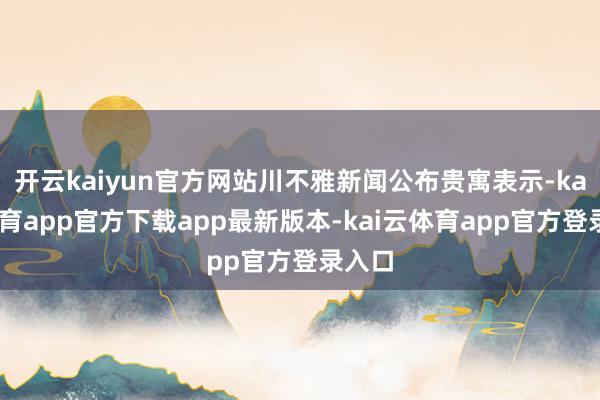 开云kaiyun官方网站川不雅新闻公布贵寓表示-kai云体育app官方下载app最新版本-kai云体育app官方登录入口