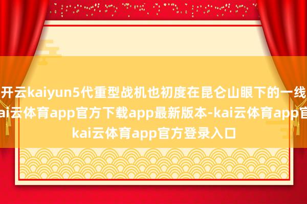 开云kaiyun5代重型战机也初度在昆仑山眼下的一线机场部署-kai云体育app官方下载app最新版本-kai云体育app官方登录入口