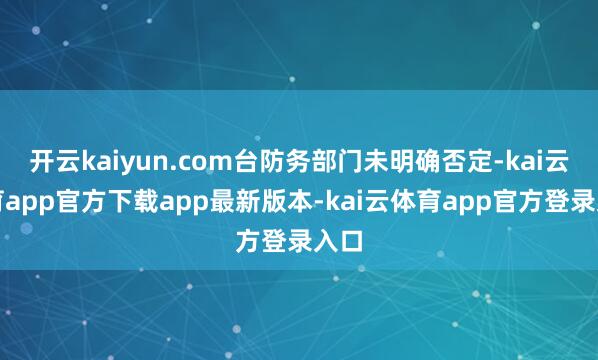开云kaiyun.com台防务部门未明确否定-kai云体育app官方下载app最新版本-kai云体育app官方登录入口