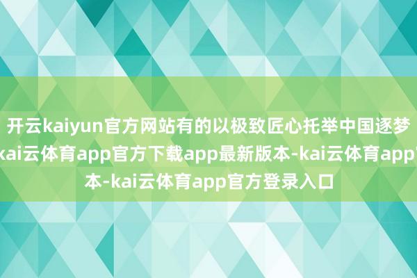 开云kaiyun官方网站有的以极致匠心托举中国逐梦天外的征途-kai云体育app官方下载app最新版本-kai云体育app官方登录入口