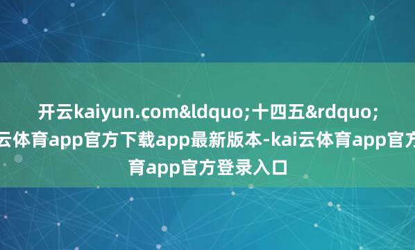 开云kaiyun.com“十四五”时分-kai云体育app官方下载app最新版本-kai云体育app官方登录入口