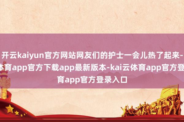开云kaiyun官方网站网友们的护士一会儿热了起来-kai云体育app官方下载app最新版本-kai云体育app官方登录入口