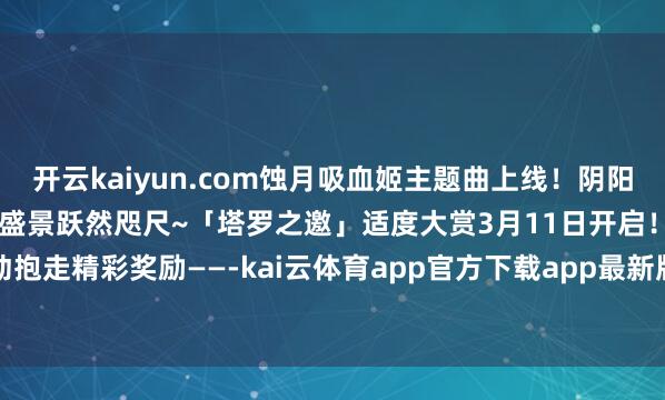 开云kaiyun.com蚀月吸血姬主题曲上线!阴阳师动态桌面全新升级!祯祥盛景跃然咫尺~「塔罗之邀」适度大赏3月11日开启!参与活动抱走精彩奖励——-kai云体育app官方下载app最新版本-kai云体育app官方登录入口